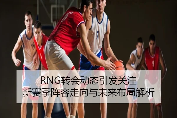 RNG转会动态引发关注 新赛季阵容走向与未来布局解析