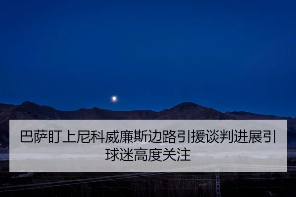 巴萨盯上尼科威廉斯边路引援谈判进展引球迷高度关注