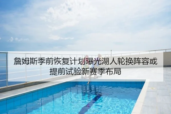 詹姆斯季前恢复计划曝光湖人轮换阵容或提前试验新赛季布局