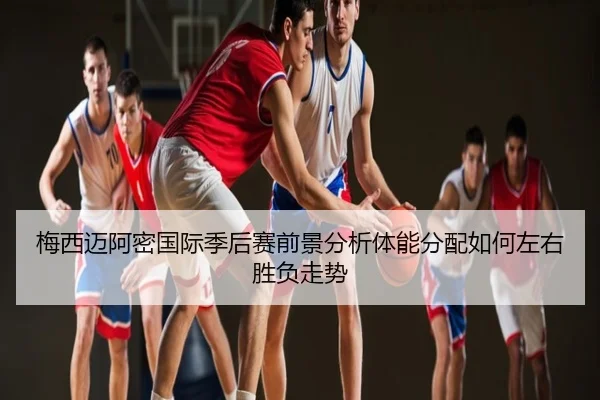 梅西迈阿密国际季后赛前景分析体能分配如何左右胜负走势