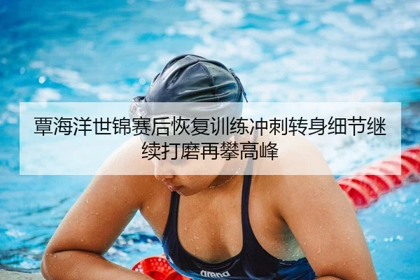 覃海洋世锦赛后恢复训练冲刺转身细节继续打磨再攀高峰