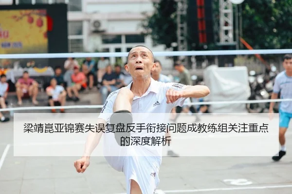 梁靖崑亚锦赛失误复盘反手衔接问题成教练组关注重点的深度解析