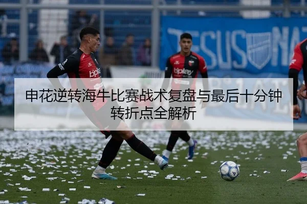 申花逆转海牛比赛战术复盘与最后十分钟转折点全解析
